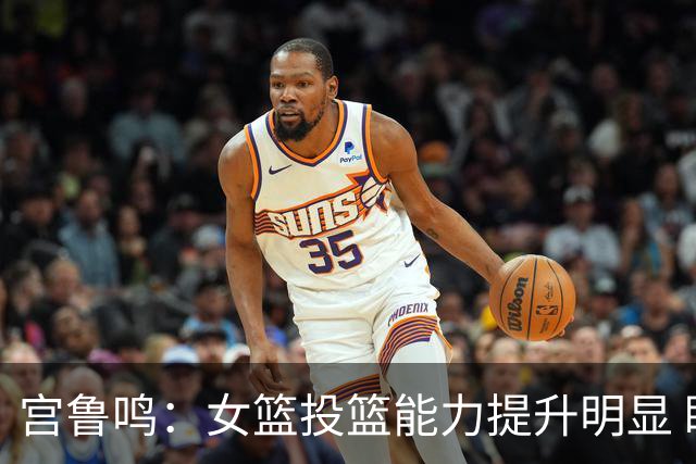 宫鲁鸣：女篮投篮能力提升明显 盼海外球员尽早归队