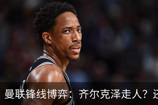 曼联锋线博弈：齐尔克泽走人？还是押注18岁小将？