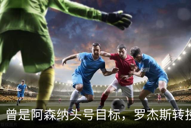 曾是阿森纳头号目标，罗杰斯转投切尔西后称“这是伦敦最大俱乐部”