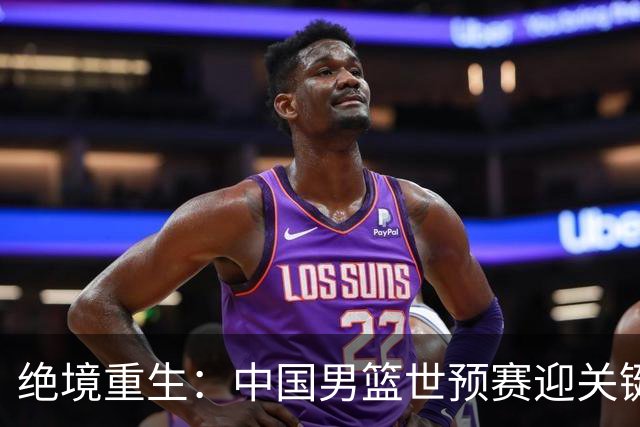 绝境重生：中国男篮世预赛迎关键第二阶段 拼搏定能破局