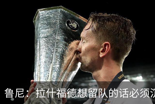 鲁尼：拉什福德想留队的话必须沉下心来，变得更加积极